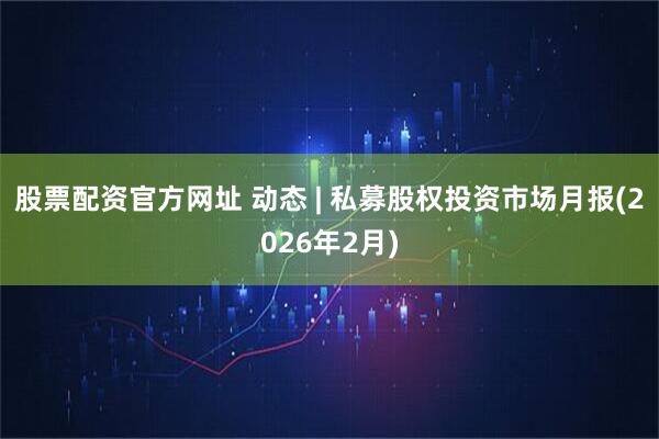 股票配资官方网址 动态 | 私募股权投资市场月报(2026年2月)