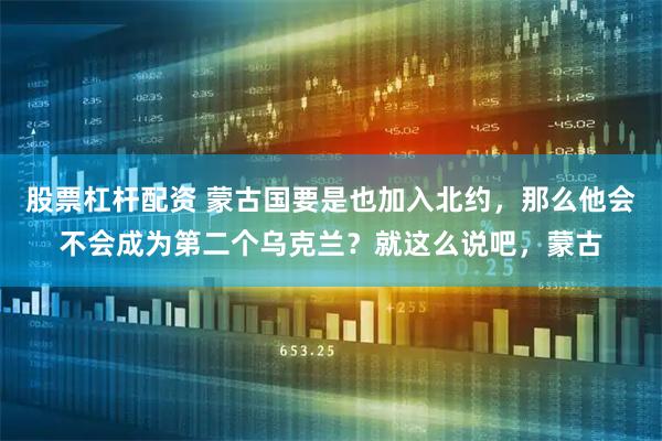 股票杠杆配资 蒙古国要是也加入北约，那么他会不会成为第二个乌克兰？就这么说吧，蒙古