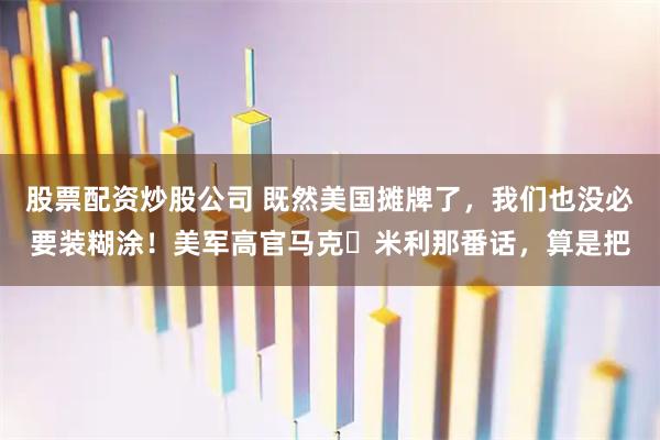 股票配资炒股公司 既然美国摊牌了，我们也没必要装糊涂！美军高官马克・米利那番话，算是把