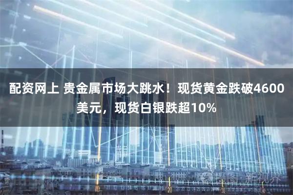 配资网上 贵金属市场大跳水！现货黄金跌破4600美元，现货白银跌超10%