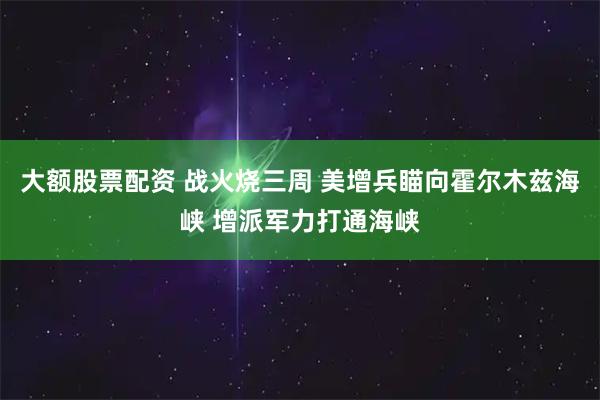 大额股票配资 战火烧三周 美增兵瞄向霍尔木兹海峡 增派军力打通海峡
