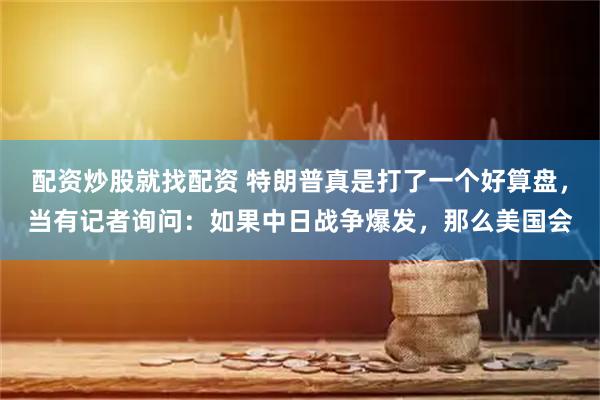 配资炒股就找配资 特朗普真是打了一个好算盘，当有记者询问：如果中日战争爆发，那么美国会