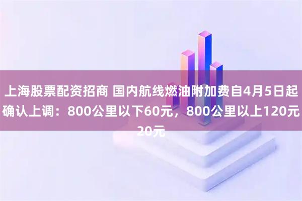 上海股票配资招商 国内航线燃油附加费自4月5日起确认上调：800公里以下60元，800公里以上120元