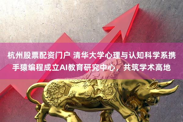 杭州股票配资门户 清华大学心理与认知科学系携手猿编程成立AI教育研究中心，共筑学术高地