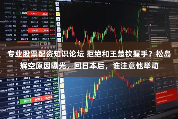 专业股票配资知识论坛 拒绝和王楚钦握手？松岛辉空原因曝光，回日本后，谁注意他举动