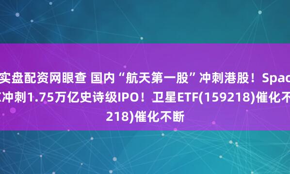 实盘配资网眼查 国内“航天第一股”冲刺港股！SpaceX冲刺1.75万亿史诗级IPO！卫星ETF(159218)催化不断