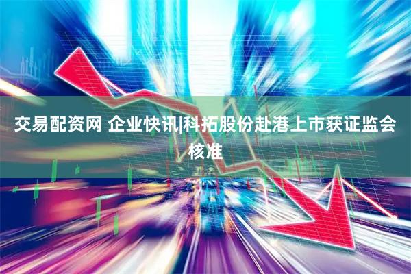 交易配资网 企业快讯|科拓股份赴港上市获证监会核准