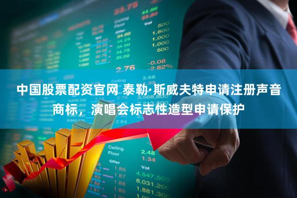 中国股票配资官网 泰勒·斯威夫特申请注册声音商标，演唱会标志性造型申请保护