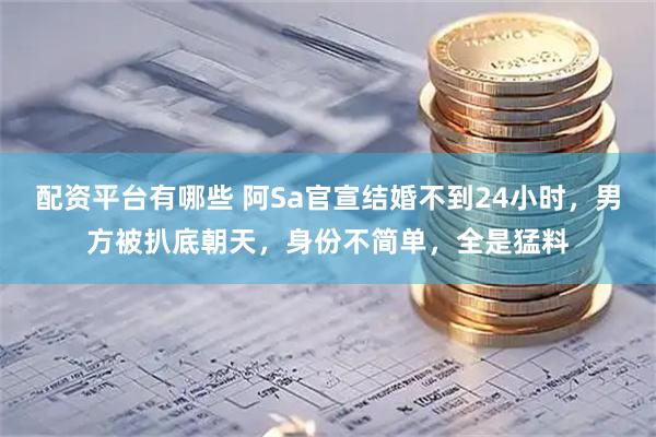配资平台有哪些 阿Sa官宣结婚不到24小时，男方被扒底朝天，身份不简单，全是猛料