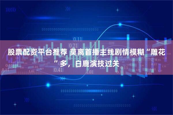 股票配资平台推荐 莫离首播主线剧情模糊“雕花”多，白鹿演技过关