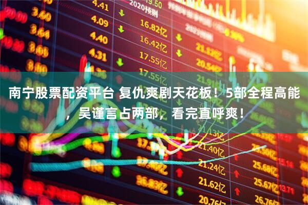 南宁股票配资平台 复仇爽剧天花板！5部全程高能，吴谨言占两部，看完直呼爽！