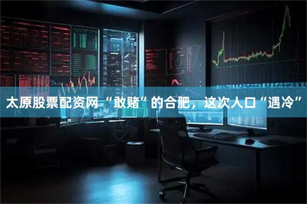 太原股票配资网 “敢赌”的合肥，这次人口“遇冷”