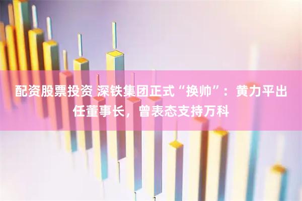 配资股票投资 深铁集团正式“换帅”：黄力平出任董事长，曾表态支持万科